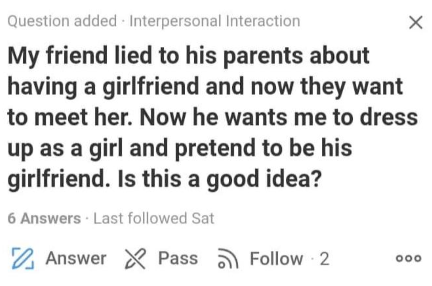 wild quora questions - Question added. Interpersonal Interaction My friend lied to his parents about having a girlfriend and now they want to meet her. Now he wants me to dress up as a girl and pretend to be his girlfriend. Is this a good idea? 6 Answers 